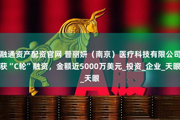 融通资产配资官网 普丽妍（南京）医疗科技有限公司获“C轮”融资，金额近5000万美元_投资_企业_天眼