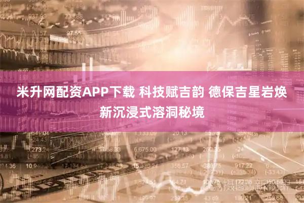 米升网配资APP下载 科技赋吉韵 德保吉星岩焕新沉浸式溶洞秘境