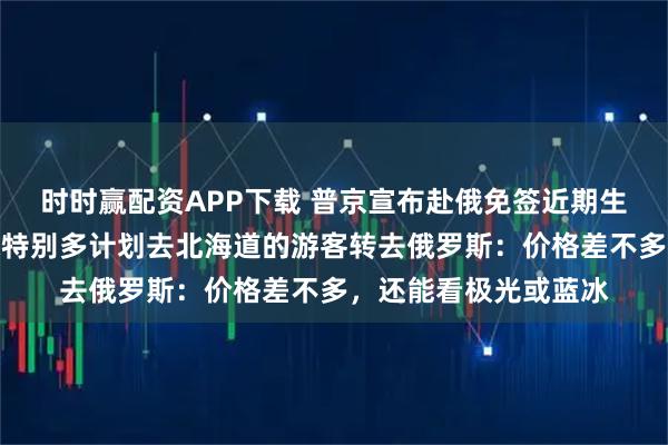 时时赢配资APP下载 普京宣布赴俄免签近期生效！国内一旅行社称特别多计划去北海道的游客转去俄罗斯：价格差不多，还能看极光或蓝冰