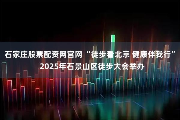 石家庄股票配资网官网 “徒步看北京 健康伴我行”  2025年石景山区徒步大会举办
