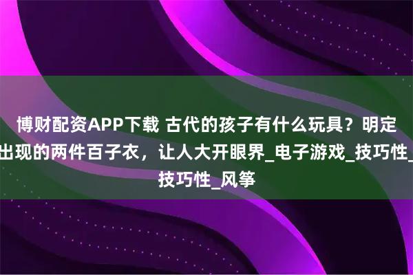 博财配资APP下载 古代的孩子有什么玩具？明定陵中出现的两件百子衣，让人大开眼界_电子游戏_技巧性_风筝