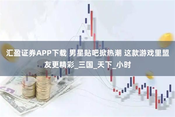 汇盈证券APP下载 男星贴吧掀热潮 这款游戏里盟友更精彩_三国_天下_小时