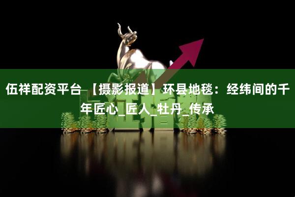 伍祥配资平台 【摄影报道】环县地毯：经纬间的千年匠心_匠人_牡丹_传承