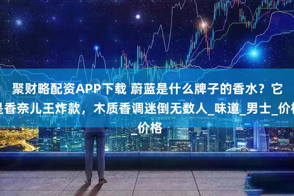 聚财略配资APP下载 蔚蓝是什么牌子的香水？它是香奈儿王炸款，木质香调迷倒无数人_味道_男士_价格