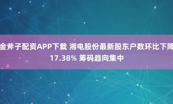 金斧子配资APP下载 湘电股份最新股东户数环比下降17.38% 筹码趋向集中