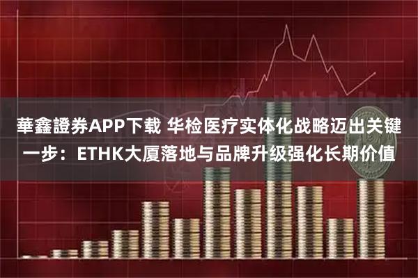 華鑫證券APP下载 华检医疗实体化战略迈出关键一步：ETHK大厦落地与品牌升级强化长期价值