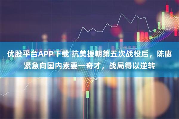 优股平台APP下载 抗美援朝第五次战役后,陈赓紧急向国内索要一奇才,战局得以逆转