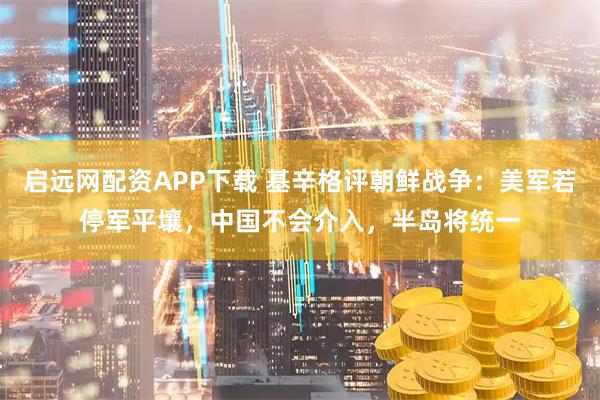 启远网配资APP下载 基辛格评朝鲜战争:美军若停军平壤,中国不会介入,半岛将统一