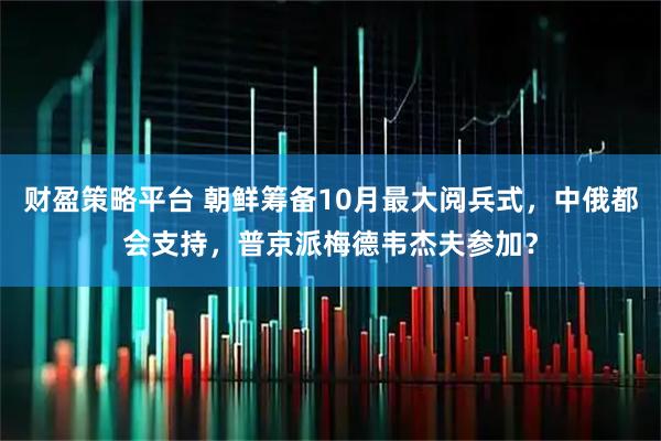财盈策略平台 朝鲜筹备10月最大阅兵式，中俄都会支持，普京派梅德韦杰夫参加？