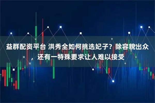 益群配资平台 洪秀全如何挑选妃子?除容貌出众,还有一特殊要求让人难以接受