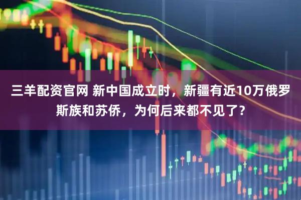 三羊配资官网 新中国成立时，新疆有近10万俄罗斯族和苏侨，为何后来都不见了？