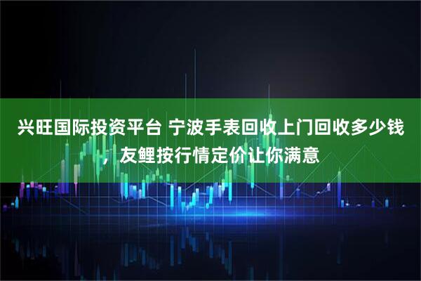 兴旺国际投资平台 宁波手表回收上门回收多少钱，友鲤按行情定价让你满意