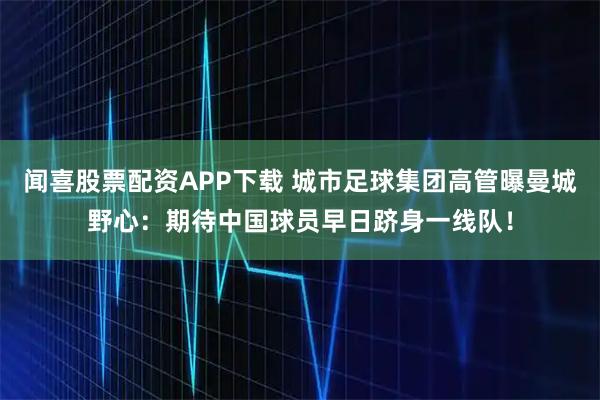 闻喜股票配资APP下载 城市足球集团高管曝曼城野心：期待中国球员早日跻身一线队！