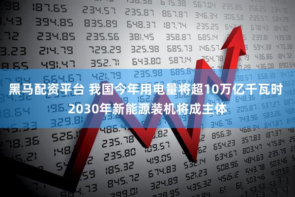 黑马配资平台 我国今年用电量将超10万亿千瓦时 2030年新能源装机将成主体
