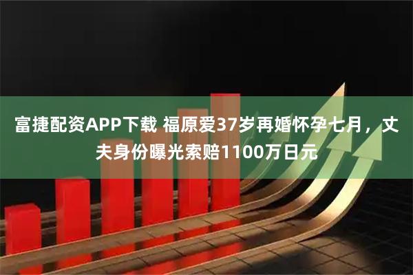 富捷配资APP下载 福原爱37岁再婚怀孕七月，丈夫身份曝光索赔1100万日元
