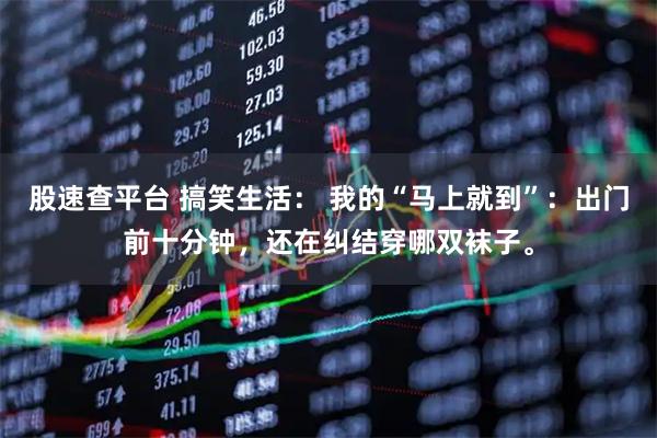 股速查平台 搞笑生活： 我的“马上就到”：出门前十分钟，还在纠结穿哪双袜子。