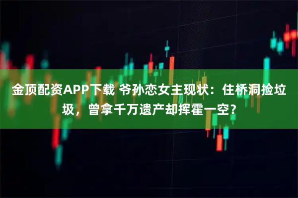 金顶配资APP下载 爷孙恋女主现状：住桥洞捡垃圾，曾拿千万遗产却挥霍一空？