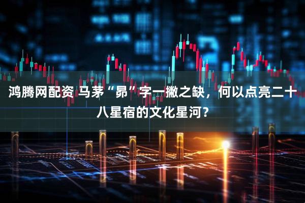 鸿腾网配资 马茅“昴”字一撇之缺，何以点亮二十八星宿的文化星河？