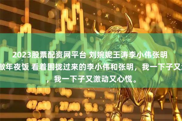 2023股票配资网平台 刘婉妮王涛李小伟张明 给三个侄子做年夜饭 看着围拢过来的李小伟和张明，我一下子又激动又心慌。