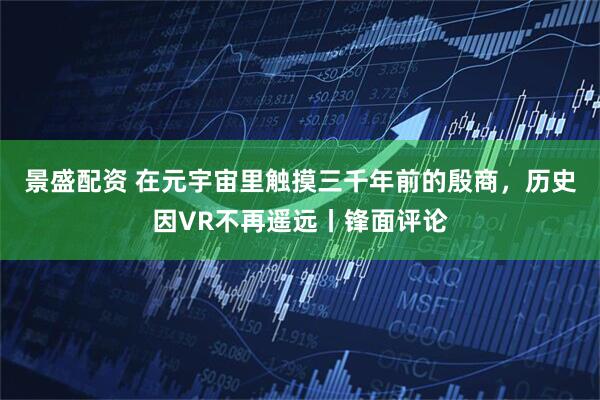 景盛配资 在元宇宙里触摸三千年前的殷商，历史因VR不再遥远丨锋面评论