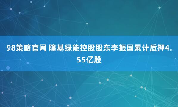 98策略官网 隆基绿能控股股东李振国累计质押4.55亿股