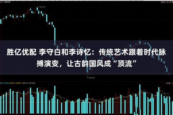 胜亿优配 李守白和李诗忆：传统艺术跟着时代脉搏演变，让古韵国风成“顶流”