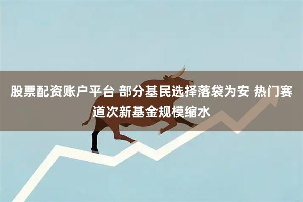 股票配资账户平台 部分基民选择落袋为安 热门赛道次新基金规模缩水