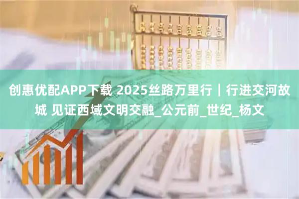 创惠优配APP下载 2025丝路万里行｜行进交河故城 见证西域文明交融_公元前_世纪_杨文