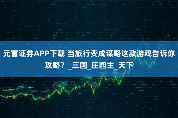 元富证券APP下载 当旅行变成谋略这款游戏告诉你攻略？_三国_庄园主_天下
