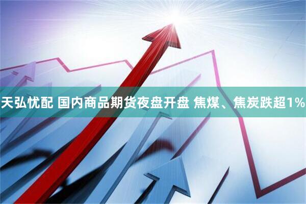 天弘忧配 国内商品期货夜盘开盘 焦煤、焦炭跌超1%